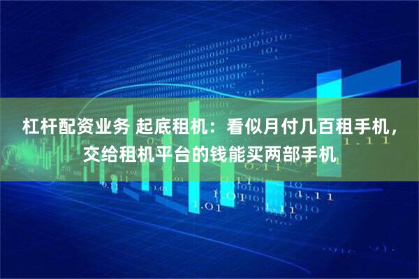 杠杆配资业务 起底租机：看似月付几百租手机，交给租机平台的钱能买两部手机