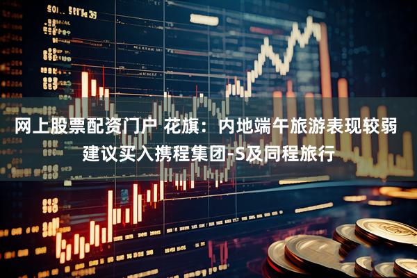 网上股票配资门户 花旗：内地端午旅游表现较弱 建议买入携程集团-S及同程旅行