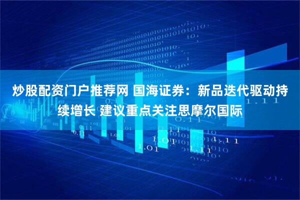 炒股配资门户推荐网 国海证券：新品迭代驱动持续增长 建议重点关注思摩尔国际