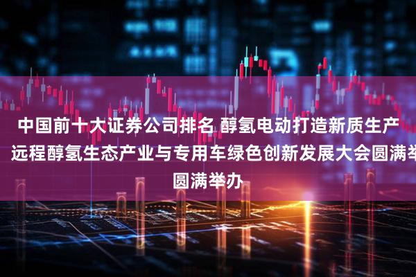 中国前十大证券公司排名 醇氢电动打造新质生产力！远程醇氢生态产业与专用车绿色创新发展大会圆满举办