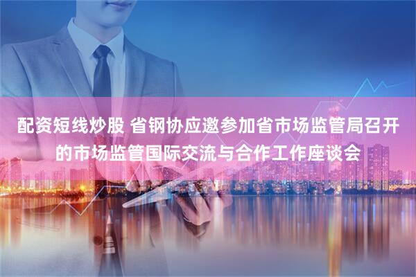 配资短线炒股 省钢协应邀参加省市场监管局召开的市场监管国际交流与合作工作座谈会