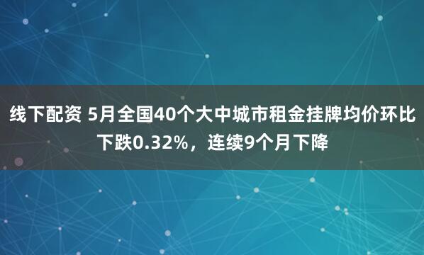 线下配资 5月全国40个大中城市租金挂牌均价环比下跌0.32%，连续9个月下降