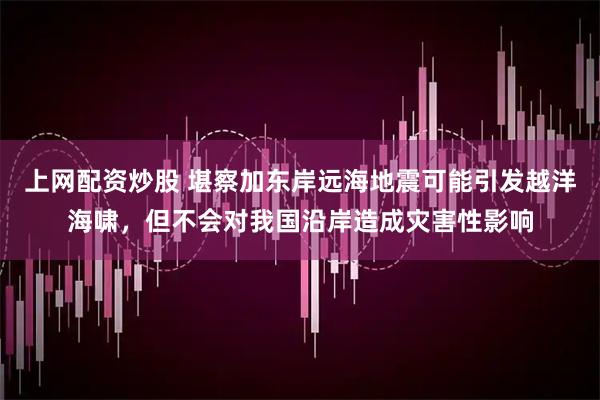 上网配资炒股 堪察加东岸远海地震可能引发越洋海啸，但不会对我国沿岸造成灾害性影响