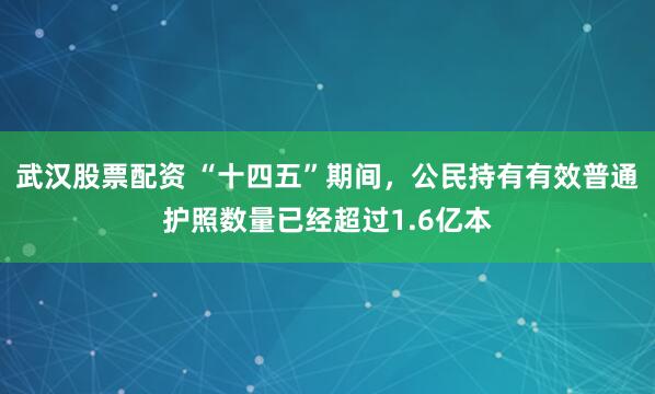 武汉股票配资 “十四五”期间，公民持有有效普通护照数量已经超过1.6亿本