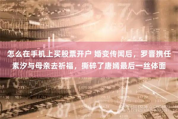 怎么在手机上买股票开户 婚变传闻后，罗晋携任素汐与母亲去祈福，撕碎了唐嫣最后一丝体面