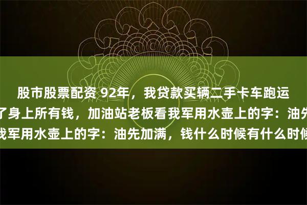 股市股票配资 92年，我贷款买辆二手卡车跑运输，半路抛锚修车花光了身上所有钱，加油站老板看我军用水壶上的字：油先加满，钱什么时候有什么时候给
