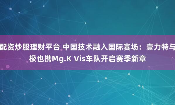 配资炒股理财平台 中国技术融入国际赛场：壹力特与极也携Mg.K Vis车队开启赛季新章