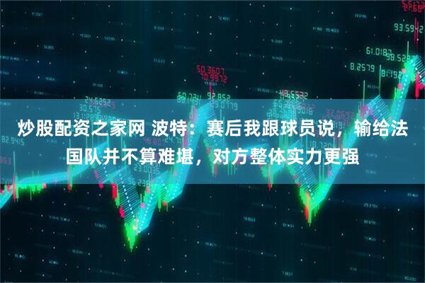 炒股配资之家网 波特：赛后我跟球员说，输给法国队并不算难堪，对方整体实力更强